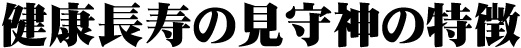 健康長寿の見守り神の特徴